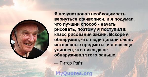 Я почувствовал необходимость вернуться к живописи, и я подумал, что лучший способ - начать рисовать, поэтому я поступил в класс рисования жизни. Вскоре я обнаружил, что люди делали очень интересные предметы, и я все еще 