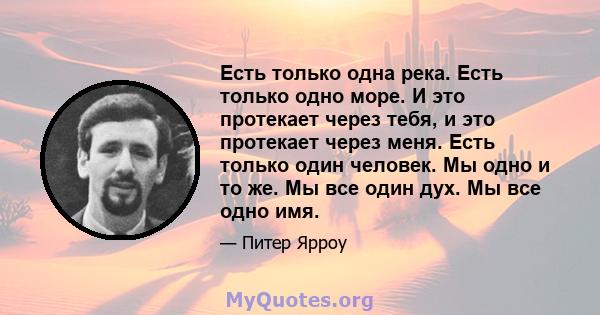 Есть только одна река. Есть только одно море. И это протекает через тебя, и это протекает через меня. Есть только один человек. Мы одно и то же. Мы все один дух. Мы все одно имя.