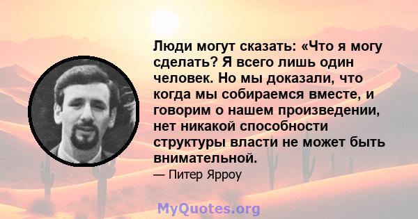 Люди могут сказать: «Что я могу сделать? Я всего лишь один человек. Но мы доказали, что когда мы собираемся вместе, и говорим о нашем произведении, нет никакой способности структуры власти не может быть внимательной.