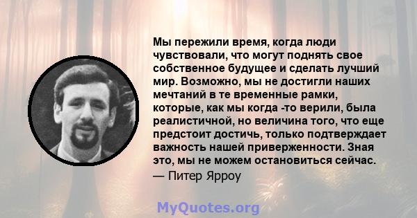 Мы пережили время, когда люди чувствовали, что могут поднять свое собственное будущее и сделать лучший мир. Возможно, мы не достигли наших мечтаний в те временные рамки, которые, как мы когда -то верили, была