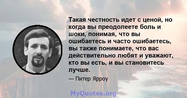 Такая честность идет с ценой, но когда вы преодолеете боль и шоки, понимая, что вы ошибаетесь и часто ошибаетесь, вы также понимаете, что вас действительно любят и уважают, кто вы есть, и вы становитесь лучше.