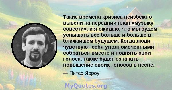 Такие времена кризиса неизбежно вывели на передний план «музыку совести», и я ожидаю, что мы будем услышать все больше и больше в ближайшем будущем. Когда люди чувствуют себя уполномоченными собраться вместе и поднять