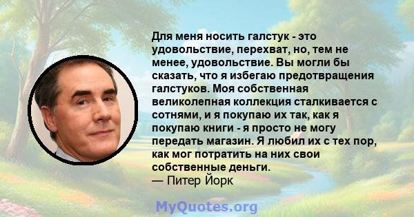 Для меня носить галстук - это удовольствие, перехват, но, тем не менее, удовольствие. Вы могли бы сказать, что я избегаю предотвращения галстуков. Моя собственная великолепная коллекция сталкивается с сотнями, и я