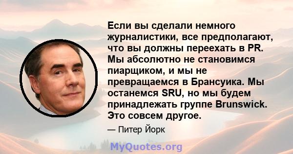 Если вы сделали немного журналистики, все предполагают, что вы должны переехать в PR. Мы абсолютно не становимся пиарщиком, и мы не превращаемся в Брансуика. Мы останемся SRU, но мы будем принадлежать группе Brunswick.