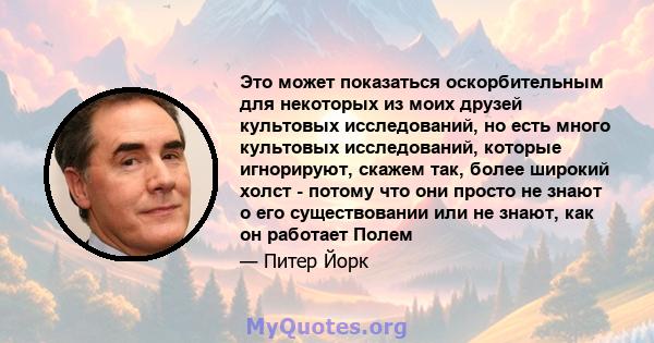 Это может показаться оскорбительным для некоторых из моих друзей культовых исследований, но есть много культовых исследований, которые игнорируют, скажем так, более широкий холст - потому что они просто не знают о его