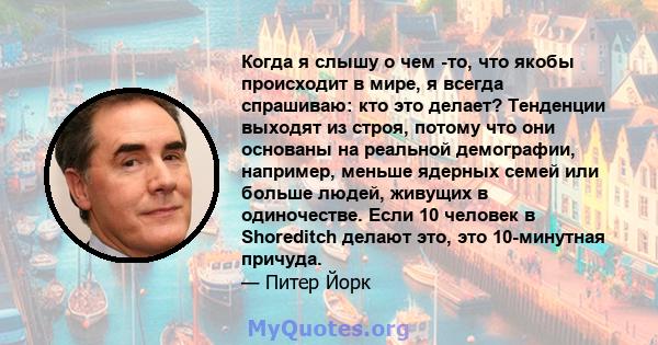 Когда я слышу о чем -то, что якобы происходит в мире, я всегда спрашиваю: кто это делает? Тенденции выходят из строя, потому что они основаны на реальной демографии, например, меньше ядерных семей или больше людей,