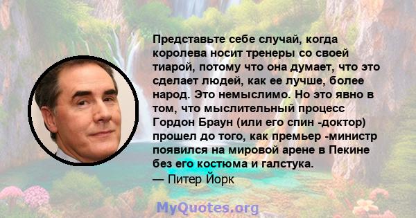 Представьте себе случай, когда королева носит тренеры со своей тиарой, потому что она думает, что это сделает людей, как ее лучше, более народ. Это немыслимо. Но это явно в том, что мыслительный процесс Гордон Браун