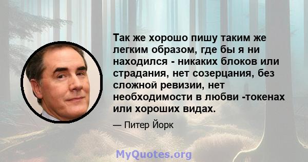 Так же хорошо пишу таким же легким образом, где бы я ни находился - никаких блоков или страдания, нет созерцания, без сложной ревизии, нет необходимости в любви -токенах или хороших видах.