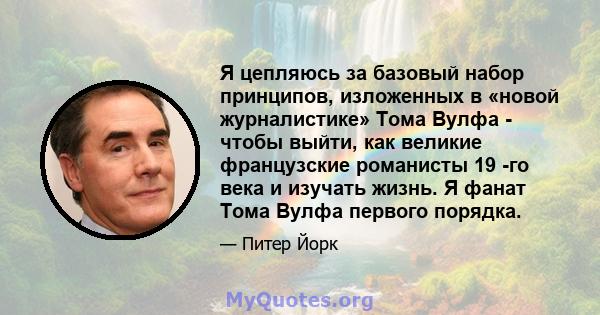 Я цепляюсь за базовый набор принципов, изложенных в «новой журналистике» Тома Вулфа - чтобы выйти, как великие французские романисты 19 -го века и изучать жизнь. Я фанат Тома Вулфа первого порядка.