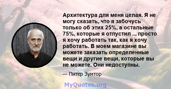 Архитектура для меня целая. Я не могу сказать, что я забочусь только об этих 25%, а остальные 75%, которые я отпустил ... просто я хочу работать так, как я хочу работать. В моем магазине вы можете заказать определенные