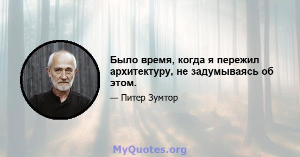 Было время, когда я пережил архитектуру, не задумываясь об этом.