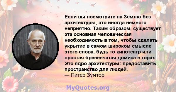 Если вы посмотрите на Землю без архитектуры, это иногда немного неприятно. Таким образом, существует эта основная человеческая необходимость в том, чтобы сделать укрытие в самом широком смысле этого слова, будь то