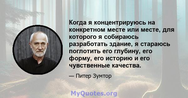 Когда я концентрируюсь на конкретном месте или месте, для которого я собираюсь разработать здание, я стараюсь поглотить его глубину, его форму, его историю и его чувственные качества.