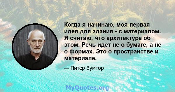 Когда я начинаю, моя первая идея для здания - с материалом. Я считаю, что архитектура об этом. Речь идет не о бумаге, а не о формах. Это о пространстве и материале.