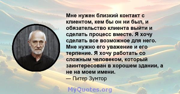 Мне нужен близкий контакт с клиентом, кем бы он ни был, и обязательство клиента выйти и сделать процесс вместе. Я хочу сделать все возможное для него. Мне нужно его уважение и его терпение. Я хочу работать со сложным