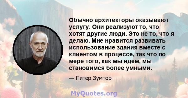 Обычно архитекторы оказывают услугу. Они реализуют то, что хотят другие люди. Это не то, что я делаю. Мне нравится развивать использование здания вместе с клиентом в процессе, так что по мере того, как мы идем, мы