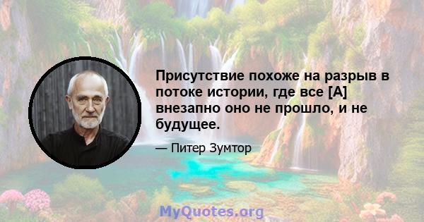 Присутствие похоже на разрыв в потоке истории, где все [A] внезапно оно не прошло, и не будущее.