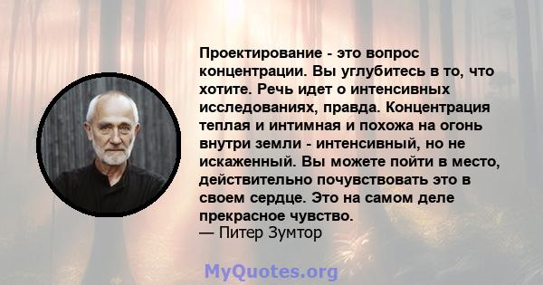 Проектирование - это вопрос концентрации. Вы углубитесь в то, что хотите. Речь идет о интенсивных исследованиях, правда. Концентрация теплая и интимная и похожа на огонь внутри земли - интенсивный, но не искаженный. Вы