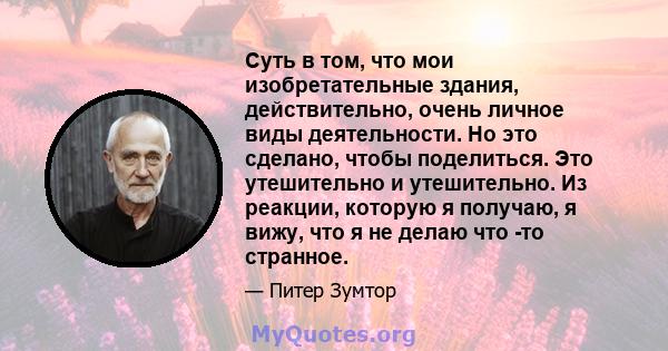 Суть в том, что мои изобретательные здания, действительно, очень личное виды деятельности. Но это сделано, чтобы поделиться. Это утешительно и утешительно. Из реакции, которую я получаю, я вижу, что я не делаю что -то