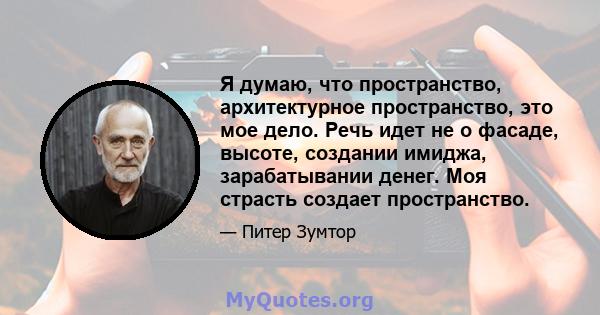 Я думаю, что пространство, архитектурное пространство, это мое дело. Речь идет не о фасаде, высоте, создании имиджа, зарабатывании денег. Моя страсть создает пространство.