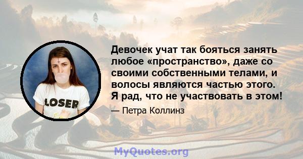 Девочек учат так бояться занять любое «пространство», даже со своими собственными телами, и волосы являются частью этого. Я рад, что не участвовать в этом!