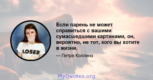 Если парень не может справиться с вашими сумасшедшими картинами, он, вероятно, не тот, кого вы хотите в жизни.