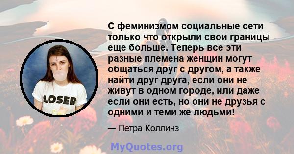 С феминизмом социальные сети только что открыли свои границы еще больше. Теперь все эти разные племена женщин могут общаться друг с другом, а также найти друг друга, если они не живут в одном городе, или даже если они