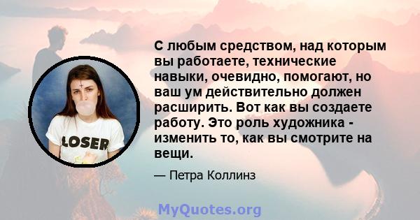 С любым средством, над которым вы работаете, технические навыки, очевидно, помогают, но ваш ум действительно должен расширить. Вот как вы создаете работу. Это роль художника - изменить то, как вы смотрите на вещи.