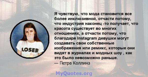 Я чувствую, что мода становится все более инклюзивной, отчасти потому, что индустрия наконец -то получает, что красота существует во многих отношениях, а отчасти потому, что благодаря Instagram девушки могут создавать