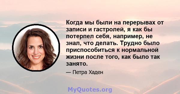 Когда мы были на перерывах от записи и гастролей, я как бы потерпел себя, например, не знал, что делать. Трудно было приспособиться к нормальной жизни после того, как было так занято.