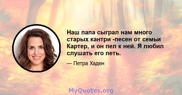 Наш папа сыграл нам много старых кантри -песен от семьи Картер, и он пел к ней. Я любил слушать его петь.