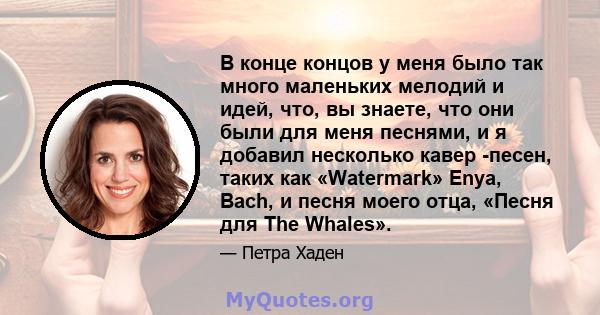 В конце концов у меня было так много маленьких мелодий и идей, что, вы знаете, что они были для меня песнями, и я добавил несколько кавер -песен, таких как «Watermark» Enya, Bach, и песня моего отца, «Песня для The