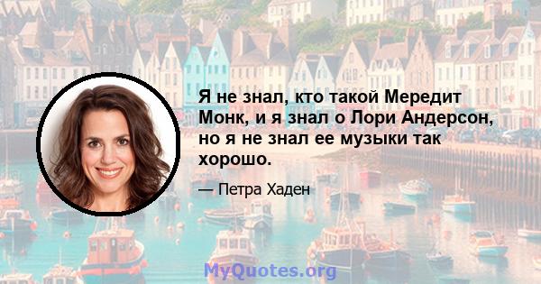 Я не знал, кто такой Мередит Монк, и я знал о Лори Андерсон, но я не знал ее музыки так хорошо.