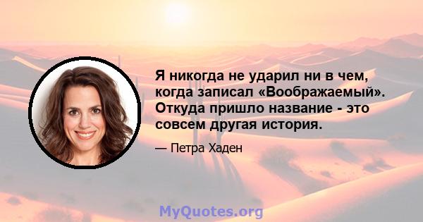 Я никогда не ударил ни в чем, когда записал «Воображаемый». Откуда пришло название - это совсем другая история.