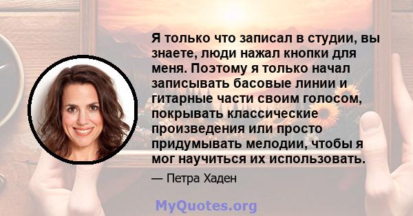 Я только что записал в студии, вы знаете, люди нажал кнопки для меня. Поэтому я только начал записывать басовые линии и гитарные части своим голосом, покрывать классические произведения или просто придумывать мелодии,