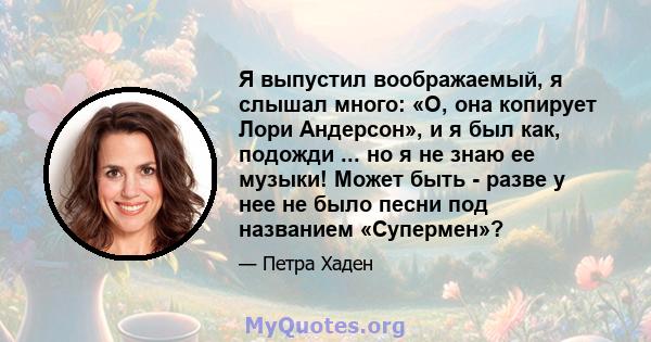 Я выпустил воображаемый, я слышал много: «О, она копирует Лори Андерсон», и я был как, подожди ... но я не знаю ее музыки! Может быть - разве у нее не было песни под названием «Супермен»?