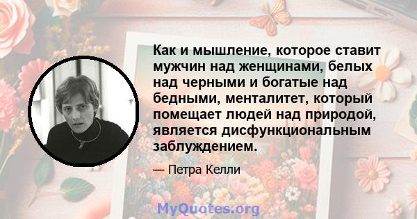 Как и мышление, которое ставит мужчин над женщинами, белых над черными и богатые над бедными, менталитет, который помещает людей над природой, является дисфункциональным заблуждением.