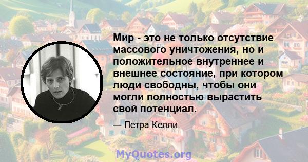 Мир - это не только отсутствие массового уничтожения, но и положительное внутреннее и внешнее состояние, при котором люди свободны, чтобы они могли полностью вырастить свой потенциал.