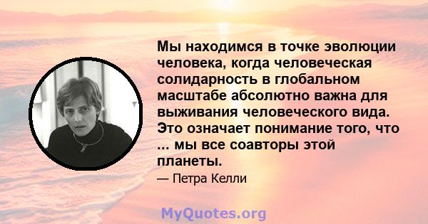 Мы находимся в точке эволюции человека, когда человеческая солидарность в глобальном масштабе абсолютно важна для выживания человеческого вида. Это означает понимание того, что ... мы все соавторы этой планеты.