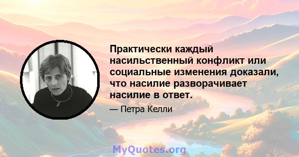 Практически каждый насильственный конфликт или социальные изменения доказали, что насилие разворачивает насилие в ответ.