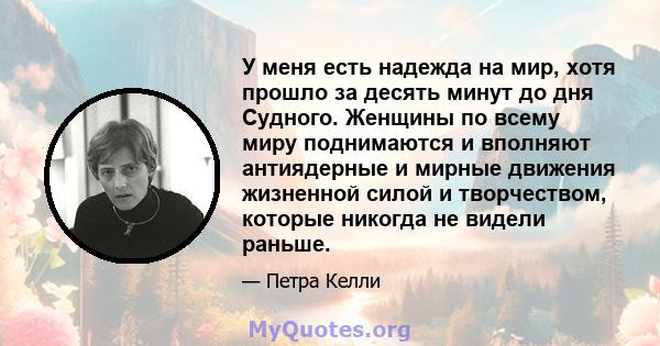 У меня есть надежда на мир, хотя прошло за десять минут до дня Судного. Женщины по всему миру поднимаются и вполняют антиядерные и мирные движения жизненной силой и творчеством, которые никогда не видели раньше.