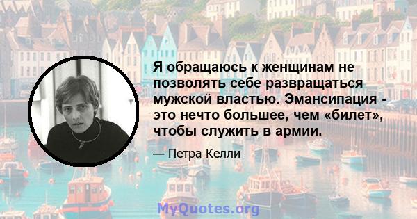 Я обращаюсь к женщинам не позволять себе развращаться мужской властью. Эмансипация - это нечто большее, чем «билет», чтобы служить в армии.