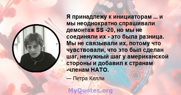 Я принадлежу к инициаторам ... и мы неоднократно спрашивали демонтаж SS -20, но мы не соединяли их - это была разница. Мы не связывали их, потому что чувствовали, что это был сделан шаг, ненужный шаг у американской