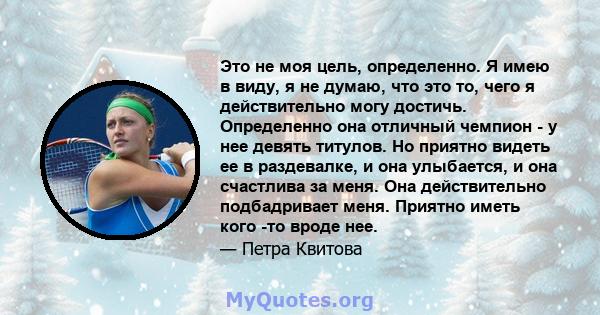 Это не моя цель, определенно. Я имею в виду, я не думаю, что это то, чего я действительно могу достичь. Определенно она отличный чемпион - у нее девять титулов. Но приятно видеть ее в раздевалке, и она улыбается, и она