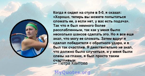 Когда я сидел на стуле в 5-0, я сказал: «Хорошо, теперь вы можете попытаться сломать ее, а если нет, у вас есть подача». Так что я был немного более расслабленным, так как у меня было несколько шансов сделать это. Но я