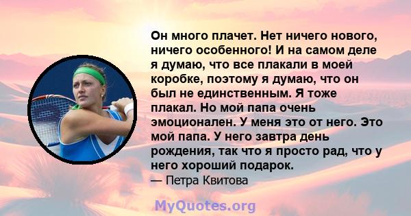 Он много плачет. Нет ничего нового, ничего особенного! И на самом деле я думаю, что все плакали в моей коробке, поэтому я думаю, что он был не единственным. Я тоже плакал. Но мой папа очень эмоционален. У меня это от