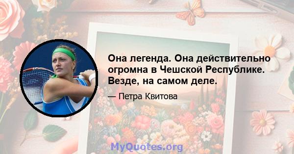 Она легенда. Она действительно огромна в Чешской Республике. Везде, на самом деле.