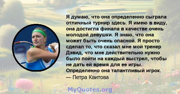 Я думаю, что она определенно сыграла отличный турнир здесь. Я имею в виду, она достигла финала в качестве очень молодой девушки. Я знаю, что она может быть очень опасной. Я просто сделал то, что сказал мне мой тренер