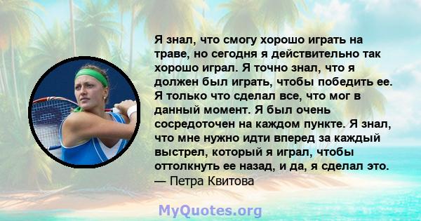 Я знал, что смогу хорошо играть на траве, но сегодня я действительно так хорошо играл. Я точно знал, что я должен был играть, чтобы победить ее. Я только что сделал все, что мог в данный момент. Я был очень сосредоточен 