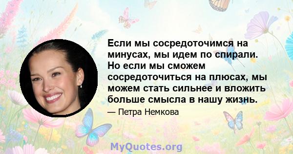 Если мы сосредоточимся на минусах, мы идем по спирали. Но если мы сможем сосредоточиться на плюсах, мы можем стать сильнее и вложить больше смысла в нашу жизнь.